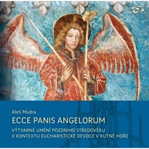 Ecce panis angelorum. Výtvarné umění pozdního středověku v kontextu eucharistické devoce v Kutné Hoře (kolem 1300–1620) - Aleš Mudra