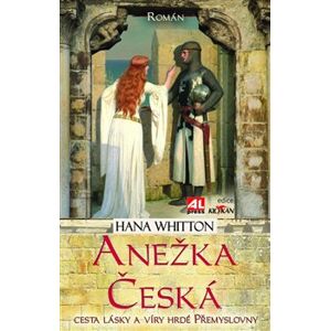 Anežka Česká. Cesta lásky a víry hrdé Přemyslovny - Hana Whitton