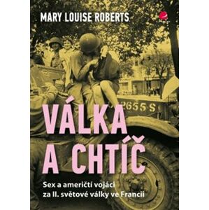 Válka a chtíč. Sex a američtí vojáci za II. světové války ve Francii - Mary Louise Roberts