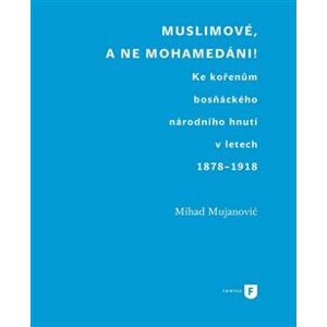 Muslimové, a ne mohamedáni!. Ke kořenům bosňáckého národního hnutí v letech 1878-1918 - Mihad Mujanovič