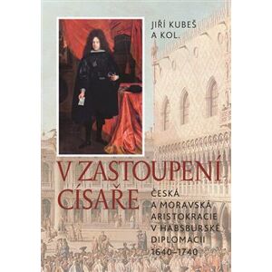 V zastoupení císaře. Česká a moravská aristokracie v habsburské diplomacii 1640-1740 - Jiří Kubeš