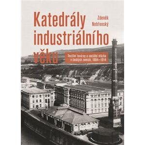 Katedrály industriálního věku. Textilní továrny a sociální otázka v českých zemích, 1884—1914 - Zdeněk Nebřenský
