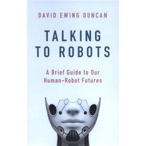Talking to Robots: A Brief Guide to Our Human-Robot Futures - David Ewing Duncan
