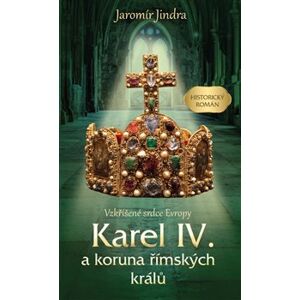 Karel IV. a koruna římských králů - Vzkříšené srdce Evropy - Jaromír Jindra