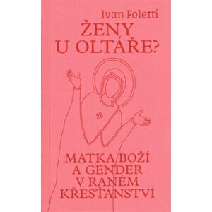 Ženy u oltáře?. Matka Boží a gender v raném křesťanství - Ivan Foletti